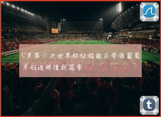 C罗第六次世界杯征程能否带领葡萄牙创造辉煌新篇章