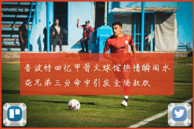 香波特回忆甲骨文球馆热情瞬间水花兄弟三分命中引发全场狂欢