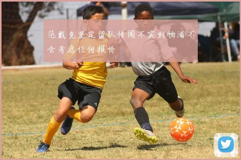 范戴克坚定留队传闻不实利物浦不会考虑任何报价