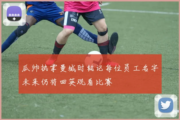 瓜帅执掌曼城时铭记每位员工名字未来仍将回英观看比赛