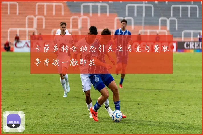 卡萨多转会动态引关注马竞与曼联争夺战一触即发
