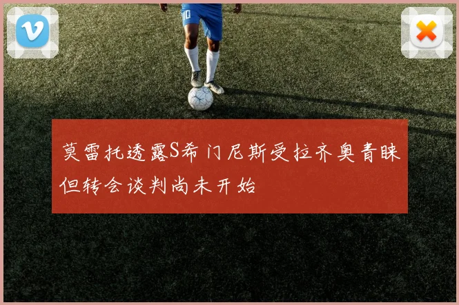 莫雷托透露S希门尼斯受拉齐奥青睐但转会谈判尚未开始
