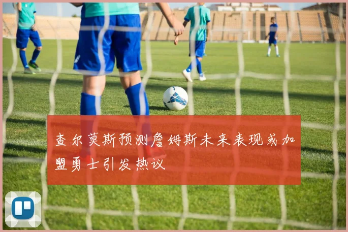 查尔莫斯预测詹姆斯未来表现或加盟勇士引发热议