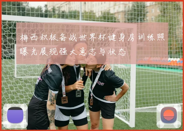 梅西积极备战世界杯健身房训练照曝光展现强大意志与状态