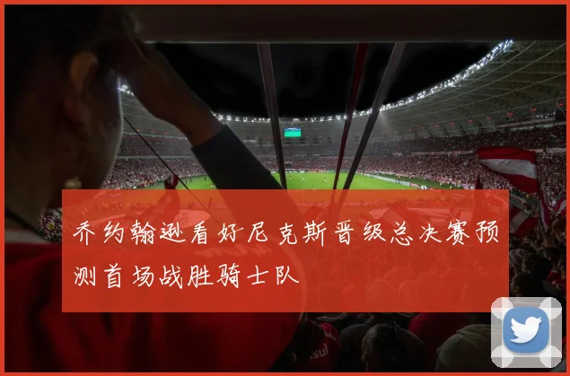 乔约翰逊看好尼克斯晋级总决赛预测首场战胜骑士队