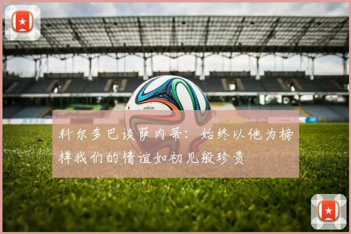 科尔多巴谈萨内蒂：始终以他为榜样我们的情谊如初见般珍贵