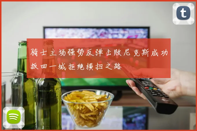骑士主场强势反弹击败尼克斯成功扳回一城拒绝横扫之路