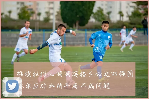 维埃拉信心满满英格兰必进四强图赫尔应对加纳平局不成问题
