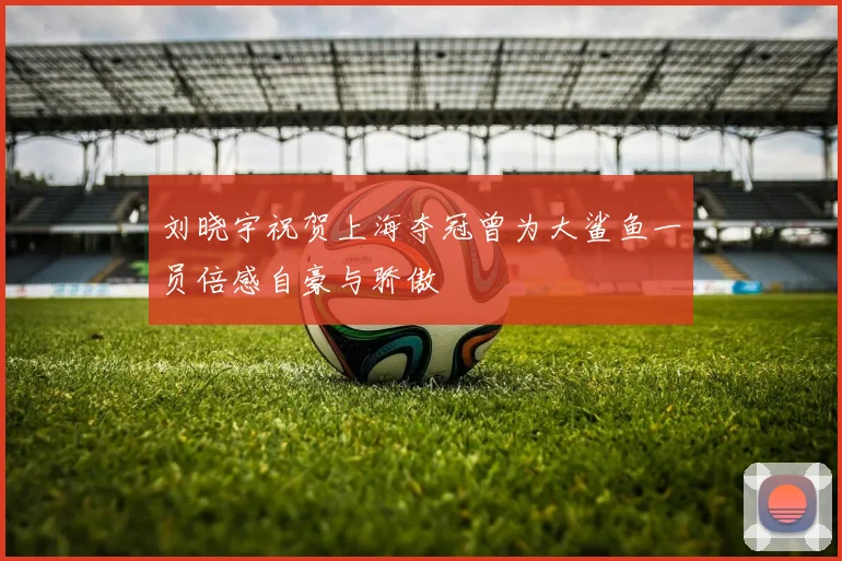 刘晓宇祝贺上海夺冠曾为大鲨鱼一员倍感自豪与骄傲