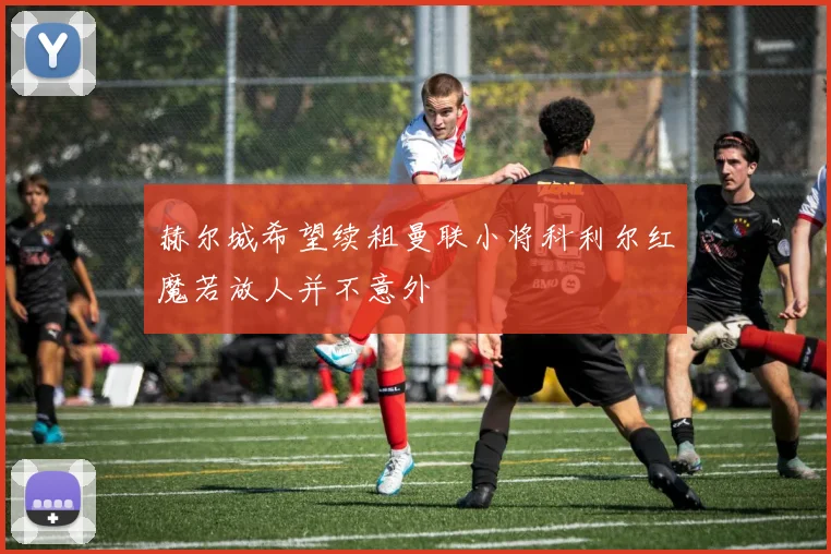 赫尔城希望续租曼联小将科利尔红魔若放人并不意外