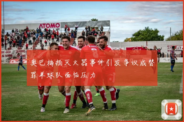 奥巴梅扬灭火器事件引发争议成替罪羊球队面临压力