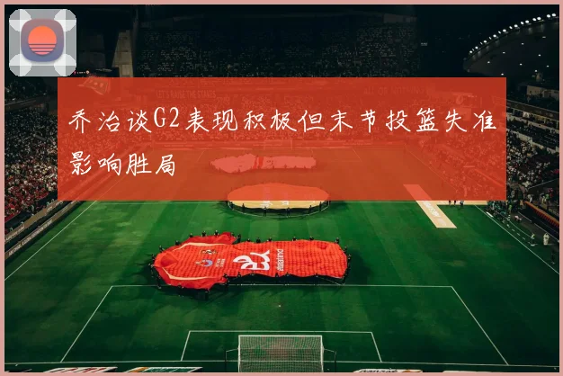 乔治谈G2表现积极但末节投篮失准影响胜局